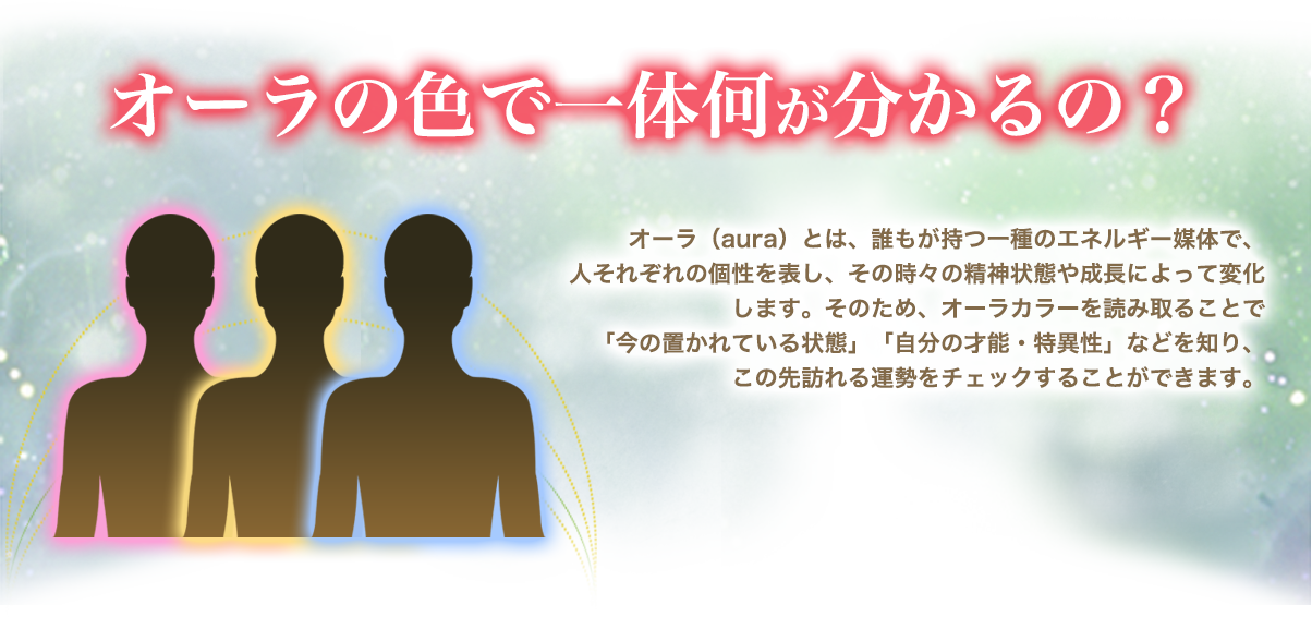 オーラの色で一体何が分かるの? オーラ(aura)とは、誰もが持つ一種のエネルギー媒体で、人それぞれの個性を表し、その時々の精神状態や成長によって変化します。そのため、オーラカラーを読み取ることで「今の置かれている状態」「自分の才能・特異性」などを知り、この先訪れる運勢をチェックすることができます。