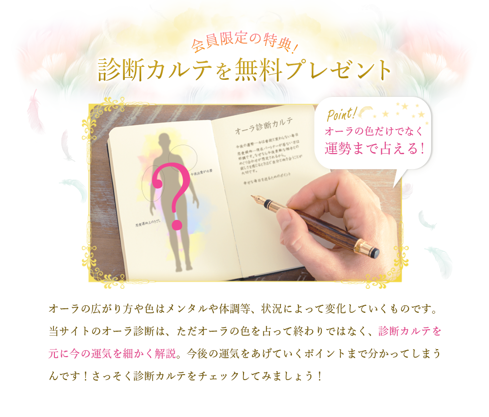 会員限定の特典！診断カルテを無料プレゼント/オーラの色だけでなく運勢まで占える！/オーラの広がり方や色はメンタルや体調等、状況によって変化していくものです。当サイトのオーラ診断は、ただオーラの色を占って終わりではなく、診断カルテを元に今の運気を細かく解説。今後の運気をあげていくポイントまで分かってしまうんです！さっそく診断カルテをチェックしてみましょう！