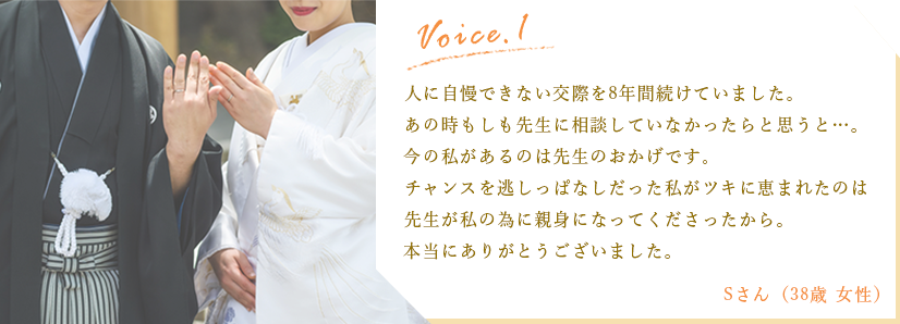 体験談1:人に自慢できない交際を8年続けていました。あの時もしも先生に相談していなかったらと思うと…。今の私があるのは先生のおかげです。チャンスを逃しっぱなしだった私がツキに恵まれたのは先生が私の為に親身になってくださったから。本当にありがとうございました。/Sさん（38歳女性）