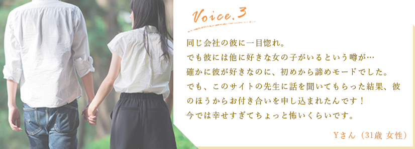 体験談3:同じ会社の彼に一目惚れ。でも彼には他に好きな女の子がいるという噂が…。確かに彼が好きなのに、初めから諦めモードでした。でも、このサイトの先生に話を聞いてもらった結果、彼のほうからお付き合いを申しこまれたんです！今では幸せすぎてちょっと怖いくらいです。/Yさん（31歳女性）