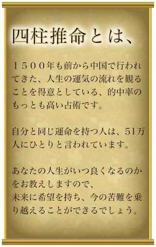 四柱推名とは、１５００年も前から中国で行われてきた、人生の運気の流れを観ることを得意としている、的中率のもっとも高い占術です。自分と同じ運命を持つ人は、51万人にひとりと言われています。あなたの人生がいつ良くなるのかをお教えしますので、未来に希望を持ち、今の苦難を乗り越えることができるでしょう。
