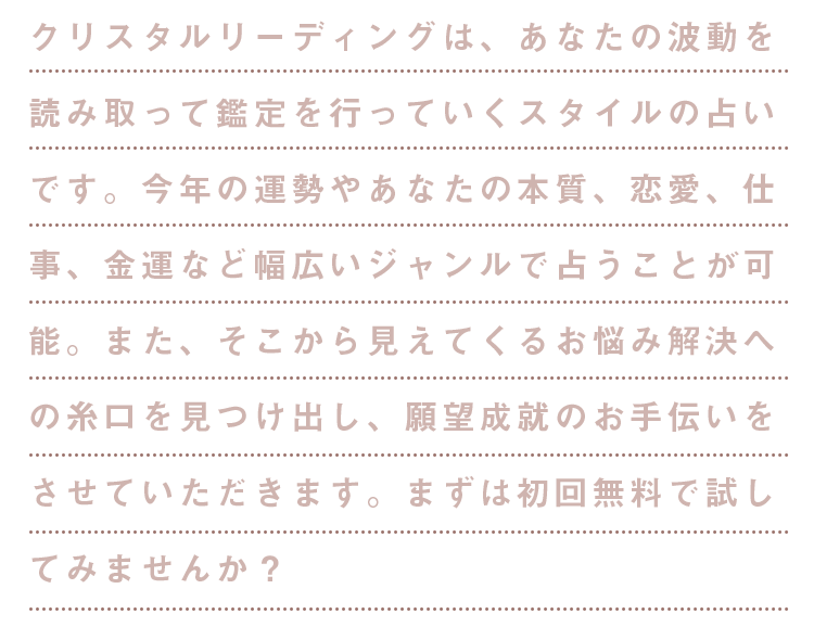 今なら初回無料！実力派鑑定師がズバリ読み解く！クリスタルリーディングは、あなたの波動を読み取って鑑定を行なっていくスタイルの占いです。今年の運勢やあなたの本質、恋愛、仕事、金運など幅広いジャンルで占うことが可能。また、そこから見えてくるお悩み解決への糸口を見つけ出し、願望成就のお手伝いをさせていただきます。まずは初回無料で試してみませんか？